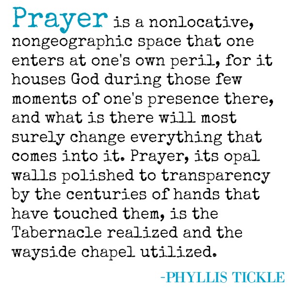 Phyllis Tickle quote about prayer. PRAYER IS A NONLOCATIVE, NONGEOGRAPHICAL SPACE THAT ONE ENTERS AT ONE'S OWN PERIL, FOR IT HOUSES GOD DURING THOSE FEW MOMENTS OF ONE'S PRESENCE THERE, AND WHAT IS THERE WILL MOST SURELY CHANGE EVERYTHING THAT COMES INTO IT. PRAYER, ITS OPAL WALLS POLISHED TO TRANSPARENCY BY THE CENTURIES OF HANDS THAT HAVE TOUCHED THEM, IS THE TABERNACLE REALIZED AND THE WAYSIDE CHAPEL UTILIZED. (Phyllis Tickle)