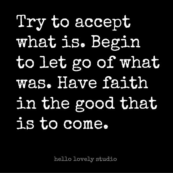 Try to accept what is. Begin to let go of what was. Have faith in the good that is to come. Encouraging quote on hello lovely studio. #quote #wisdom #hellolovelystudio #faith