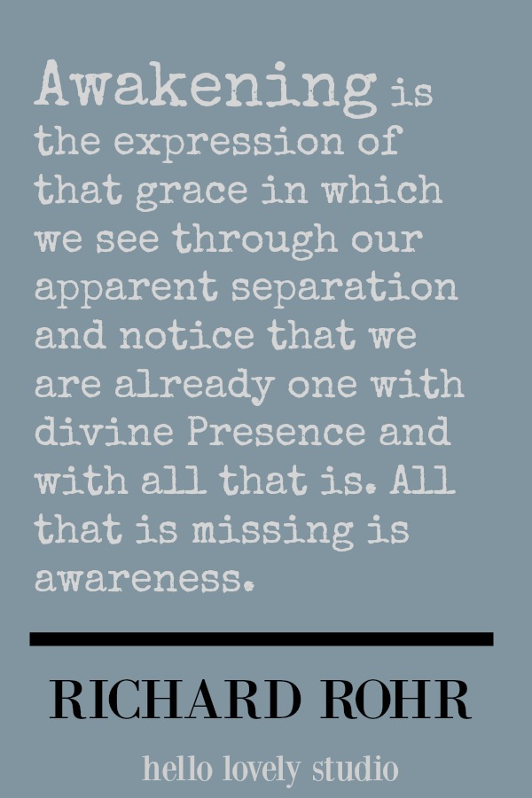 Richard Rohr quote about awakening. Awakening is the expression of that grace in which we see through our apparent separation and notice that we are already one with divine presence and with all that is. All that is missing is awareness. #richardrohr #spirituality #quote #faith #christianity #hellolovelystudio