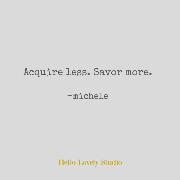 Simple living quote by Michele of Hello Lovely. Acquire less. Savor more. #simplicity #quote #downsize #wisdom #hellolovelystudio
