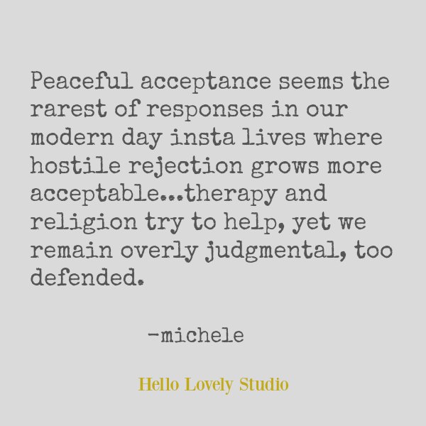 Quote about peace by Michele of Hello Lovely. Peaceful acceptance seems the rarest of responses in our modern day insta lives where hostile rejection grows more acceptable...therapy and religion try to help, yet we remain overly judgmental, too defended. #hellolovelystudio #quote #peace