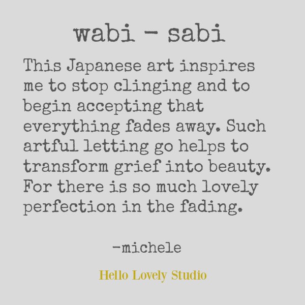Wabi sabi quote by Michele of Hello Lovely. This Japanese art inspires me to stop clinging and to begin accepting that everything fades away. Such artful letting go helps to transform grief into beauty. For there is so much lovely perfection in the fading. #wabisabi #quote #hellolovelystudio