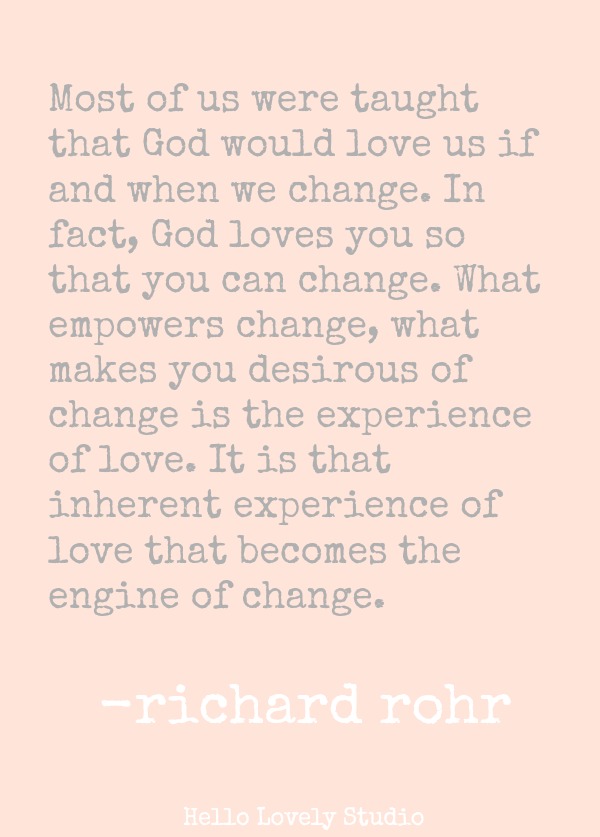 MOST OF US WERE TAUGHT THAT GOD WOULD LOVE US IF AND WHEN WE CHANGE. IN FACT, GOD LOVES YOU SO THAT YOU CAN CHANGE. WHAT EMPOWERS CHANGE, WHAT MAKES YOU DESRIOUS OF CHANGE IS THE EXPERIENCE OF LOVE. IT IS THAT INHERENT EXPERIENCE OF LOVE THAT BECOMES THE ENGINE OF CHANGE. (Richard Rohr) #quote #richardrohr #spiritualformation #transformation #faith #spirituality