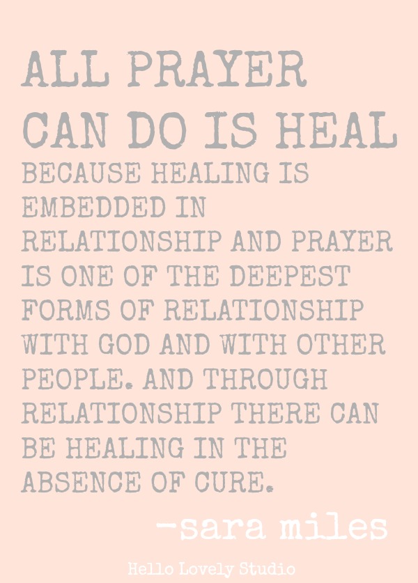 Sara Miles quote about prayer. ALL PRAYCER CAN DO IS HEAL BECAUSE HEALING IS EMBEDDED IN RELATIONSHIP AND PRAYER IS ONE OF THE DEEPEST FORMS OF RELATIONSHIP WITH GOD AND WITH OTHER PEOPLE. AND THROUGH RELATIONSHIP THERE CAN BE HEALING IN THE ABSENCE OF CURE. Sara Miles. #quote #prayer #healing #spirituality