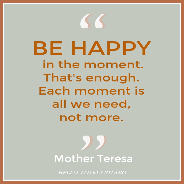 Mother Teresa quote about happiness. BE HAPPY IN THE MOMENT. THAT'S ENOUGH. EACH MOMENT IS ALL WE NEED, NOT MORE. #hellolovelystudio #quote #motherteresa #happiness #gratitude