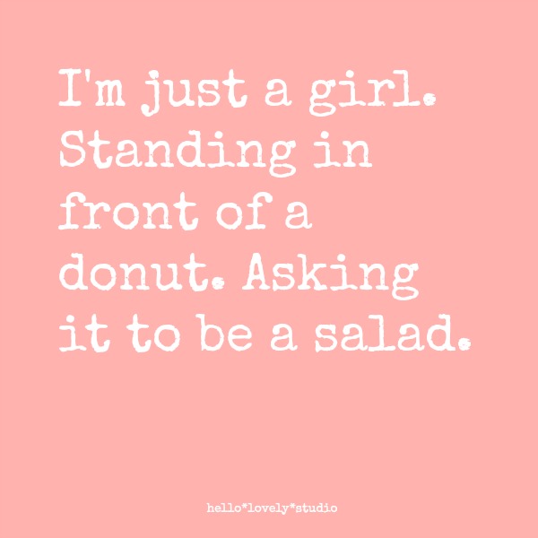 Funny quote about the struggle to eat a healthier diet. I'M JUST A GIRL STANDING IN FRONT OF A DONUT. ASKING IT TO BE A SALAD. Hello Lovely Studio. #funnyquote #humor #dieting #hellolovelystudio