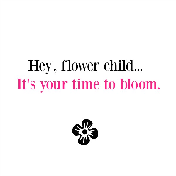 Inspirational quote about flowers and blooming by Hello Lovely Studio. Hey flower child...it's your time to bloom. 
