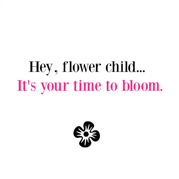 Inspirational quote about flowers and blooming by Hello Lovely Studio. Hey flower child...it's your time to bloom.