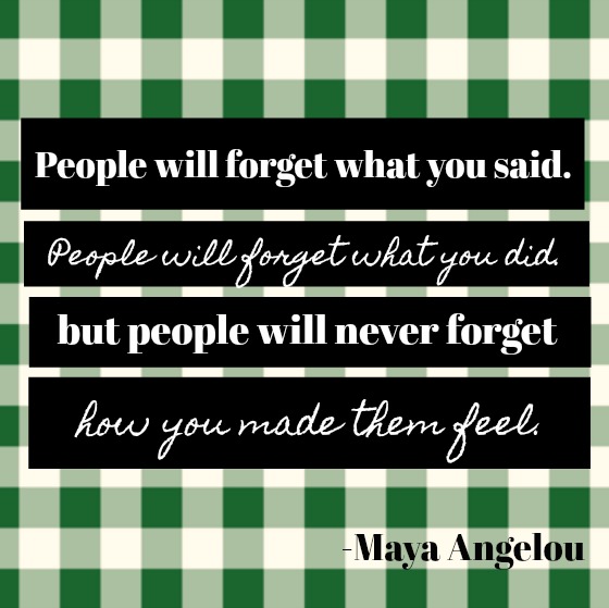 Inspirational quote by Maya Angelou: People will forget what you said. People will forget what you did. But people will never forget how you made them feel.