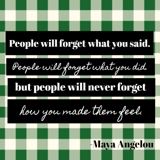 Inspirational quote by Maya Angelou: People will forget what you said. People will forget what you did. But people will never forget how you made them feel.